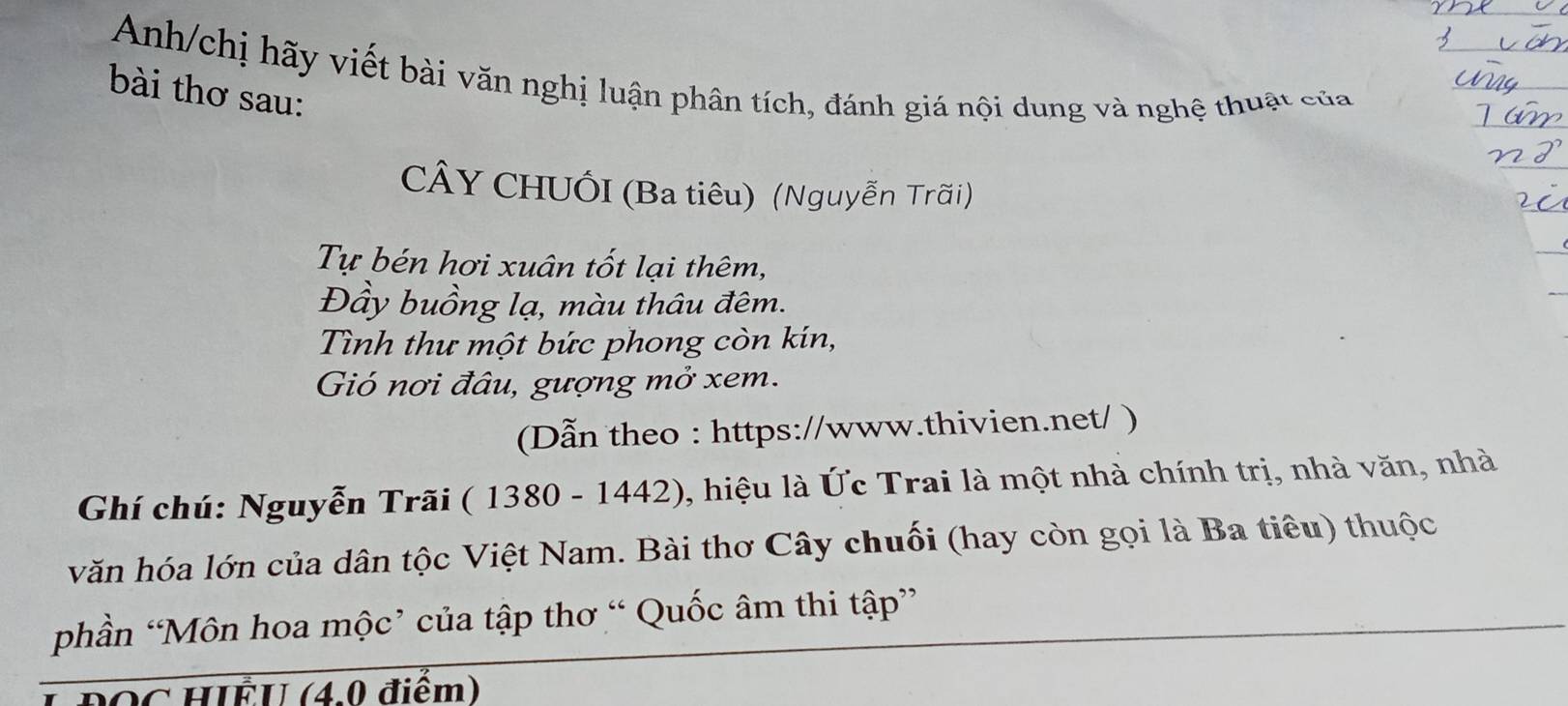 Anh/chị hãy viết bài văn nghị luận phân tích, đánh giá nội dung và nghệ thuật của 
bài thơ sau: 
CÂY CHUỐI (Ba tiêu) (Nguyễn Trãi) 
Tự bén hơi xuân tốt lại thêm, 
Đầy buồng lạ, màu thâu đêm. 
Tình thư một bức phong còn kín, 
Gió nơi đâu, gượng mở xem. 
(Dẫn theo : https://www.thivien.net/ ) 
Ghí chú: Nguyễn Trãi ( 1380 - 1442), hiệu là Ức Trai là một nhà chính trị, nhà văn, nhà 
văn hóa lớn của dân tộc Việt Nam. Bài thơ Cây chuối (hay còn gọi là Ba tiêu) thuộc 
phần “Môn hoa mộc’ của tập thơ “ Quốc âm thi tập” 
L ĐOC HIÊU (4.0 điểm)