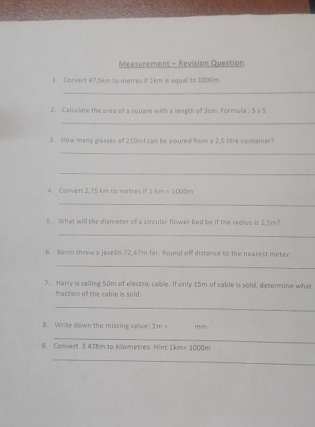 Measurement - Revision Question 
1. Convert 47,5km to metres if 1km is equal to 1000m. 
_ 
2. Calculate the area of a square with a length of 3cm. Formula : 5* 5
_ 
3. How many glasses of 210mI can be poured from a 2,5 litre container? 
_ 
_ 
4. Convert 2,75 km to metres if 1km=1000m
_ 
5. What will the diameter of a circular flower bed be if the radius is 1,5m? 
_ 
6. Benni threw a javelin 72,47m far. Round off distance to the nearest meter. 
_ 
7. Harry is selling 50m of electric cable. If only 15m of cable is sold, determine what 
fraction of the cable is sold. 
_ 
8. Write down the missing value: 1m= m m
_ 
9. Convert 3 478m to kilometres. Hint 1km=1000m
_