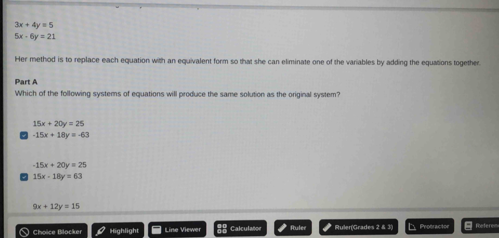 3x+4y=5
5x-6y=21
Her method is to replace each equation with an equivalent form so that she can eliminate one of the variables by adding the equations together.
Part A
Which of the following systems of equations will produce the same solution as the original system?
15x+20y=25
-15x+18y=-63
-15x+20y=25
15x-18y=63
9x+12y=15
Choice Blocker Highlight Line Viewer Calculator Ruler Ruler(Grades 28.3 Protractor Referen