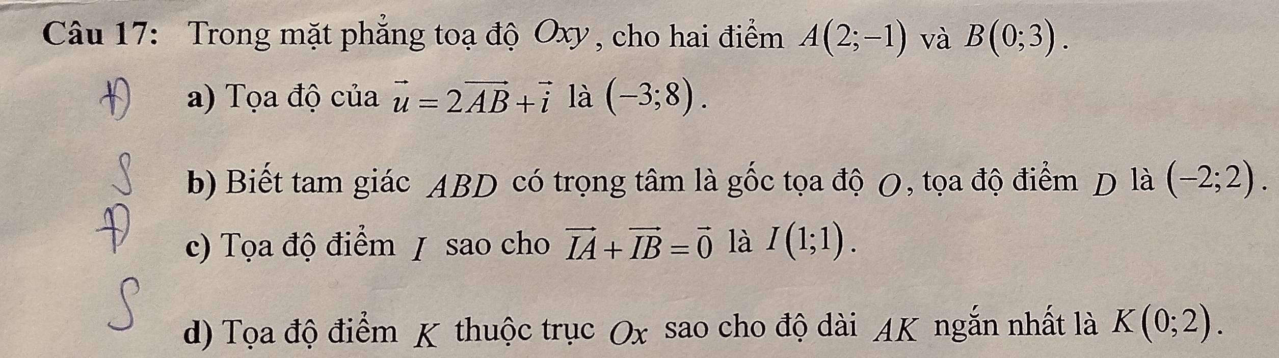 Trong mặt phẳng toạ độ Oxy, cho hai điểm A(2;-1) và B(0;3). 
a) Tọa độ của vector u=2vector AB+vector i là (-3;8). 
b) Biết tam giác ABD có trọng tâm là gốc tọa độ O, tọa độ điểm D là (-2;2). 
c) Tọa độ điểm / sao cho vector IA+vector IB=vector 0 là I(1;1). 
d) Tọa độ điểm K thuộc trục Ox sao cho độ dài AK ngắn nhất là K(0;2).