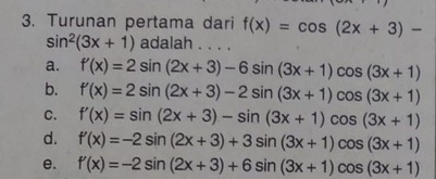 Turunan pertama dari f(x)=cos (2x+3)-
sin^2(3x+1) adalah . . . .
a. f'(x)=2sin (2x+3)-6sin (3x+1)cos (3x+1)
b. f'(x)=2sin (2x+3)-2sin (3x+1)cos (3x+1)
C. f'(x)=sin (2x+3)-sin (3x+1)cos (3x+1)
d. f'(x)=-2sin (2x+3)+3sin (3x+1)cos (3x+1)
e. f'(x)=-2sin (2x+3)+6sin (3x+1)cos (3x+1)