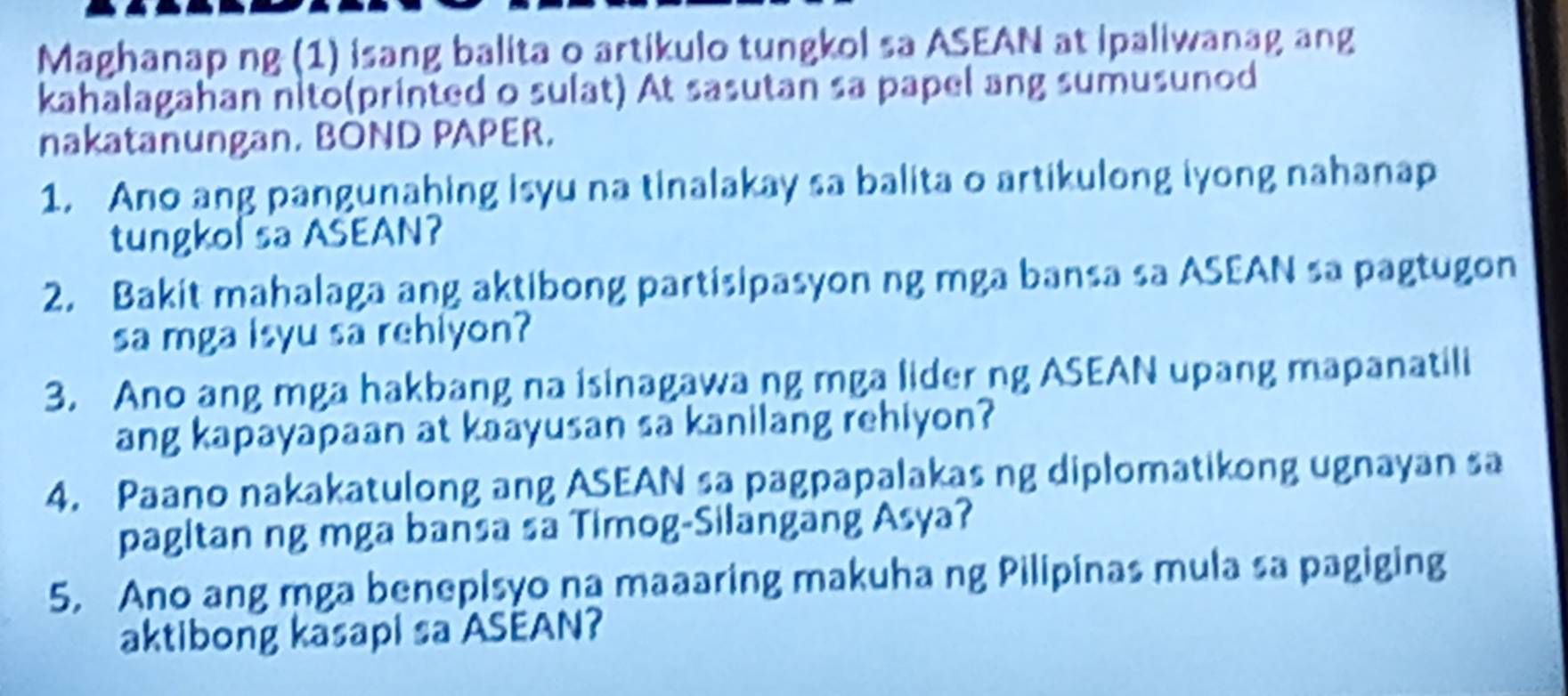 Maghanap ng (1) isang balita o artikulo tungkol sa ASEAN at ipaliwanag ang 
kahalagahan nito(printed o sulat) At sasutan sa papel ang sumusunod 
nakatanungan. BOND PAPER. 
1. Ano ang pangunahing isyu na tinalakay sa balita o artikulong iyong nahanap 
tungkol sa ASEAN? 
2. Bakit mahalaga ang aktibong partisipasyon ng mga bansa sa ASEAN sa pagtugon 
sa mga isyu sa rehiyon? 
3. Ano ang mga hakbang na isinagawang mga lider ng ASEAN upang mapanatili 
ang kapayapaan at kaayusan sa kanilang rehiyon? 
4. Paano nakakatulong ang ASEAN sa pagpapalakas ng diplomatikong ugnayan sa 
pagitan ng mga bansa sa Timog-Silangang Asya? 
5. Ano ang mga benepisyo na maaaring makuha ng Pilipinas mula sa pagiging 
aktibong kasapi sa ASEAN?