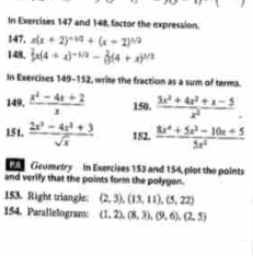 In Exercises 147 and 148, factor the expression. 
147. x(x+2)^-1/2+(x-2)^1/2
148. |x(4+x)^-1/2- 2/13 (4+x)^3/2
In Exercises 149-152, write the fraction as a sum of terms. 
149,  (x^2-4x+2)/x  150.  (3x^2+4x^2+x-5)/x^2 . 
151.  (2x^3-4x^2+3)/sqrt(x)  152.  (8x^4+5x^3-10x+5)/5x^2 
Geometry In Exercises 153 and 154, plot the points 
and verify that the points form the polygon. 
153. Right triangle: (2,3), (13,11), (5,22)
154. Parallelogram: (1,2), (8,3), (9,6), (2,5)