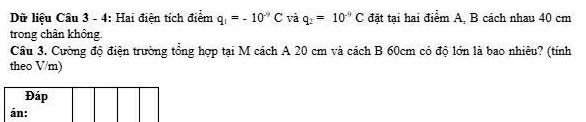 Dữ liệu Cầu 3 - 4: Hai điện tích điểm q_1=-10^(-9)C và q_2=10^(-9)C đặt tại hai điểm A, B cách nhau 40 cm
trong chân không. 
Câu 3. Cường độ điện trường tổng hợp tại M cách A 20 cm và cách B 60cm có độ lớn là bao nhiêu? (tính 
theo V/m)