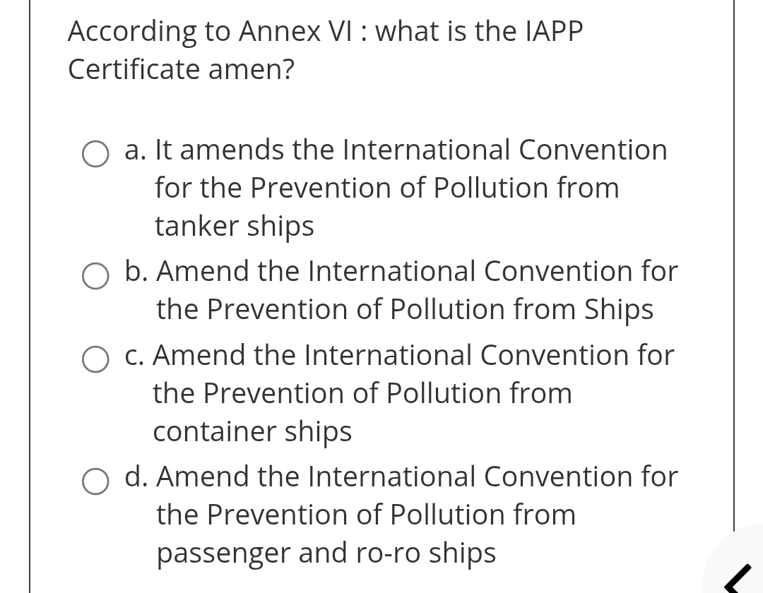 According to Annex VI : what is the IAPP
Certificate amen?
a. It amends the International Convention
for the Prevention of Pollution from
tanker ships
b. Amend the International Convention for
the Prevention of Pollution from Ships
c. Amend the International Convention for
the Prevention of Pollution from
container ships
d. Amend the International Convention for
the Prevention of Pollution from
passenger and ro-ro ships