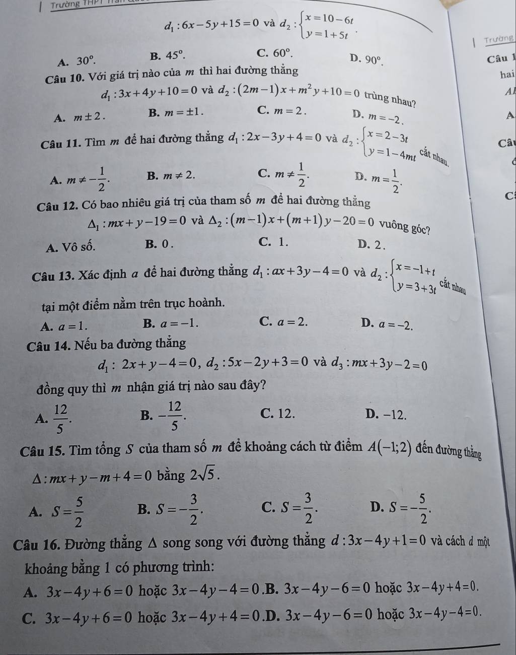 Trường THPT
d_1:6x-5y+15=0 và d_2:beginarrayl x=10-6t y=1+5tendarray. .
Trường
C. 60°.
A. 30°. B. 45°. D. 90°. Câu 1
Câu 10. Với giá trị nào của m thì hai đường thẳng
hai
Al
d_1:3x+4y+10=0 và d_2:(2m-1)x+m^2y+10=0 trùng nhau?
A. m± 2. B. m=± 1. C. m=2. D, m=-2.
A
Câ
Câu 11. Tìm m để hai đường thẳng d_1:2x-3y+4=0 và d_2:beginarrayl x=2-3t y=1-4mtendarray. cắt nhau
C. m!=  1/2 .
d
A. m!= - 1/2 . B. m!= 2. D. m= 1/2 .
Câu 12. Có bao nhiêu giá trị của tham số m để hai đường thẳng
C
△ _1:mx+y-19=0 và △ _2:(m-1)x+(m+1)y-20=0 vuông góc?
A. Vô số. B. 0 . C. 1. D. 2 .
Câu 13. Xác định a để hai đường thẳng d_1:ax+3y-4=0 và d_2:beginarrayl x=-1+t y=3+3tendarray. cắt nhau
tại một điểm nằm trên trục hoành.
B. a=-1. C. a=2. D.
A. a=1. a=-2.
Câu 14. Nếu ba đường thẳng
d_1:2x+y-4=0,d_2:5x-2y+3=0 và d_3:mx+3y-2=0
đồng quy thì m nhận giá trị nào sau đây?
A.  12/5 . - 12/5 .
B. C. 12. D. −12.
Câu 15. Tìm tổng S của tham số m đề khoảng cách từ điểm A(-1;2) đến đường thẳng
Δ: mx+y-m+4=0 bằng 2sqrt(5).
A. S= 5/2  B. S=- 3/2 . C. S= 3/2 . D. S=- 5/2 .
Câu 16. Đường thẳng Δ song song với đường thẳng d:3x-4y+1=0 và cách đ một
khoảng bằng 1 có phương trình:
A. 3x-4y+6=0 hoặc 3x-4y-4=0.B. 3x-4y-6=0 hoặc 3x-4y+4=0.
C. 3x-4y+6=0 hoặc 3x-4y+4=0 .D. 3x-4y-6=0 hoặc 3x-4y-4=0.