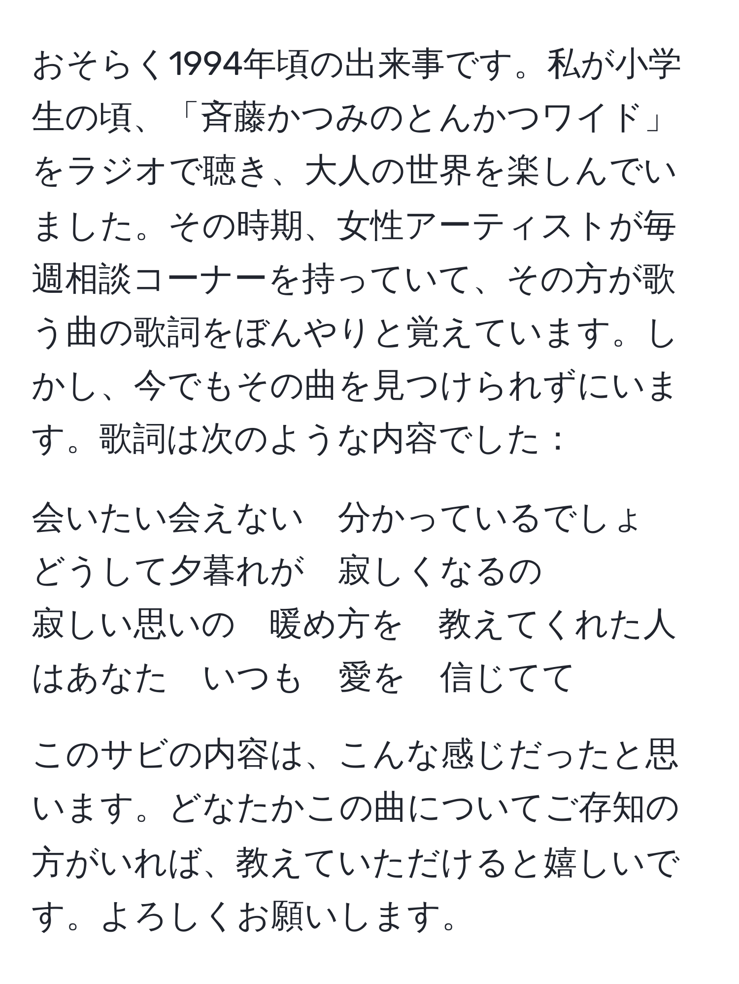 おそらく1994年頃の出来事です。私が小学生の頃、「斉藤かつみのとんかつワイド」をラジオで聴き、大人の世界を楽しんでいました。その時期、女性アーティストが毎週相談コーナーを持っていて、その方が歌う曲の歌詞をぼんやりと覚えています。しかし、今でもその曲を見つけられずにいます。歌詞は次のような内容でした：

会いたい会えない　分かっているでしょ　どうして夕暮れが　寂しくなるの  
寂しい思いの　暖め方を　教えてくれた人はあなた　いつも　愛を　信じてて

このサビの内容は、こんな感じだったと思います。どなたかこの曲についてご存知の方がいれば、教えていただけると嬉しいです。よろしくお願いします。