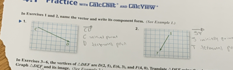 Practice with CalcChat" and CalcYiew" 
In Exercises 1 and 2, name the vector and write its component form. (See Example 1.) 
1. 
2 
In Exercises 3-6, the vertices of △ DEF are 
Graph △ DEF and its image. (Scc Ergmn D(2,5), E(6,3) , and F(4,0). Translate △ DEE