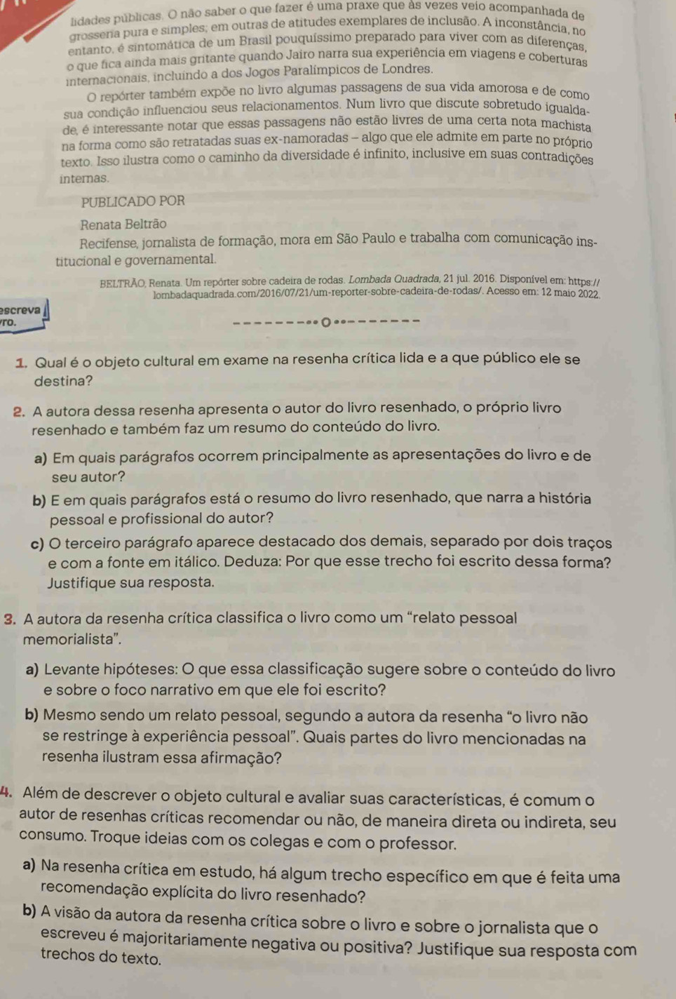 lidades públicas. O não saber o que fazer é uma praxe que às vezes veio acompanhada de
grosseria pura e simples; em outras de atitudes exemplares de inclusão. A inconstância, no
entanto, é sintomática de um Brasil pouquíssimo preparado para viver com as diferenças,
o que fica ainda mais gritante quando Jairo narra sua experiência em viagens e coberturas
internacionais, incluindo a dos Jogos Paralímpicos de Londres.
O repórter também expõe no livro algumas passagens de sua vida amorosa e de como
sua condição influenciou seus relacionamentos. Num livro que discute sobretudo igualda-
de, é interessante notar que essas passagens não estão livres de uma certa nota machista
na forma como são retratadas suas ex-namoradas — algo que ele admite em parte no próprio
texto. Isso ilustra como o caminho da diversidade é infinito, inclusive em suas contradições
internas.
PUBLICADO POR
Renata Beltrão
Recifense, jornalista de formação, mora em São Paulo e trabalha com comunicação ins-
titucional e governamental.
BELTRÃO, Renata. Um repórter sobre cadeira de rodas. Lombada Quadrada, 21 jul. 2016. Disponível em: https://
lombadaquadrada.com/2016/07/21/um-reporter-sobre-cadeira-de-rodas/. Acesso em: 12 maio 2022
escreva
ro.
1. Qual é o objeto cultural em exame na resenha crítica lida e a que público ele se
destina?
2. A autora dessa resenha apresenta o autor do livro resenhado, o próprio livro
resenhado e também faz um resumo do conteúdo do livro.
a) Em quais parágrafos ocorrem principalmente as apresentações do livro e de
seu autor?
b) E em quais parágrafos está o resumo do livro resenhado, que narra a história
pessoal e profissional do autor?
c) O terceiro parágrafo aparece destacado dos demais, separado por dois traços
e com a fonte em itálico. Deduza: Por que esse trecho foi escrito dessa forma?
Justifique sua resposta.
3. A autora da resenha crítica classifica o livro como um “relato pessoal
memorialista”.
a) Levante hipóteses: O que essa classificação sugere sobre o conteúdo do livro
e sobre o foco narrativo em que ele foi escrito?
b) Mesmo sendo um relato pessoal, segundo a autora da resenha “o livro não
se restringe à experiência pessoal". Quais partes do livro mencionadas na
resenha ilustram essa afirmação?
4. Além de descrever o objeto cultural e avaliar suas características, é comum o
autor de resenhas críticas recomendar ou não, de maneira direta ou indireta, seu
consumo. Troque ideias com os colegas e com o professor.
a) Na resenha crítica em estudo, há algum trecho específico em que é feita uma
recomendação explícita do livro resenhado?
b) A visão da autora da resenha crítica sobre o livro e sobre o jornalista que o
escreveu é majoritariamente negativa ou positiva? Justifique sua resposta com
trechos do texto.