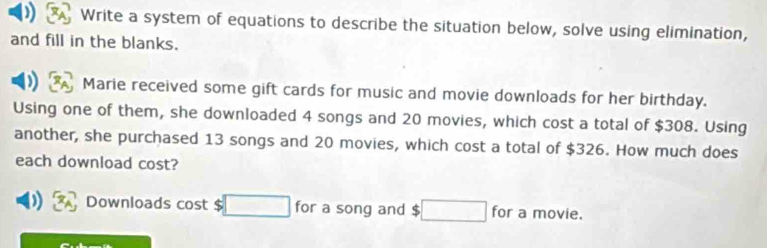 Write a system of equations to describe the situation below, solve using elimination, 
and fill in the blanks. 
Marie received some gift cards for music and movie downloads for her birthday. 
Using one of them, she downloaded 4 songs and 20 movies, which cost a total of $308. Using 
another, she purchased 13 songs and 20 movies, which cost a total of $326. How much does 
each download cost? 
) Downloads cost $ □ for a song and $ □ for a movie.