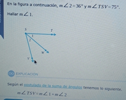 En la figura a continuación, m∠ 2=36° y m∠ TSV=75°. 
Hallar m∠ 1. 
EXPLICACION 
Según el postulado de la suma de ángulos tenemos lo siguiente.
m∠ TSV=m∠ 1+m∠ 2