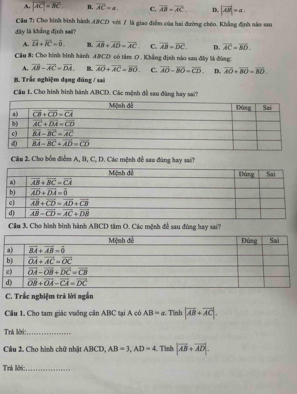 A. |vector AC|=vector BC. B. vector AC=a. C. vector AB=vector AC. D. |vector AB|=a.
Câu 7: Cho hình bình hành ABCD với / là giao điểm của hai đường chéo. Khẳng định nào sau
đây là khẳng định sai?
A. vector IA+vector IC=vector 0. B. vector AB+vector AD=vector AC. C. vector AB=vector DC. D. vector AC=vector BD.
Câu 8: Cho hình bình hành ABCD có tâm O. Khẳng định nào sau đây là đúng:
A. vector AB-vector AC=vector DA. B. vector AO+vector AC=vector BO. C. vector AO-vector BO=vector CD. D. vector AO+vector BO=vector BD.
B. Trắc nghiệm dạng đúng / sai
Câu 1. Cho hình bình hành ABCD. Các mệnh đề sau đúng hay sai?
Câu 2. Cho bốn điểm A, B, C, D. Các mệnh đề sau đúng hay sai?
Câu 3. Cho hình bình hành ABCD tâm O. Các mệnh đề sau đúng hay sai?
C. Trắc nghiệm trả lời ngắn
Câu 1. Cho tam giác vuông cân ABC tại A có AB=a. Tính |vector AB+vector AC|.
Trả lời:_
Câu 2. Cho hình chữ nhật ABCD, AB=3,AD=4. Tính |vector AB+vector AD|.
Trả lời:_