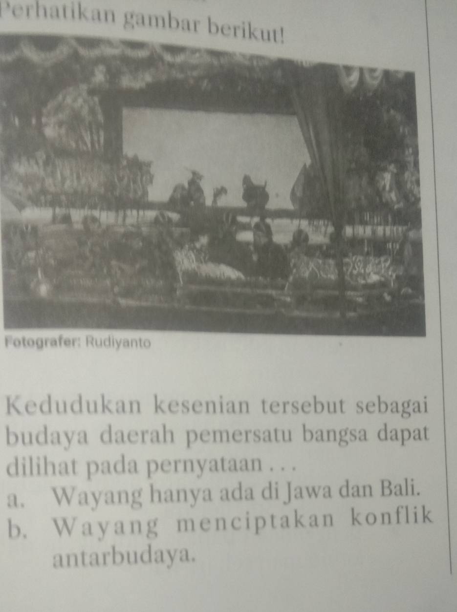 Perhatikan gambar berikut!
Fotografer: Rudiyanto
Kedudukan kesenian tersebut sebagai
budaya daerah pemersatu bangsa dapat
dilihat pada pernyataan . . .
a. Wayang hanya ada di Jawa dan Bali.
b. Wayang menciptakan konflik
antarbudaya.