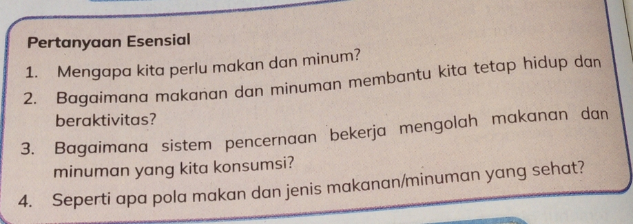 Pertanyaan Esensial 
1. Mengapa kita perlu makan dan minum? 
2. Bagaimana makanan dan minuman membantu kita tetap hidup dan 
beraktivitas? 
3. Bagaimana sistem pencernaan bekerja mengolah makanan dan 
minuman yang kita konsumsi? 
4. Seperti apa pola makan dan jenis makanan/minuman yang sehat?