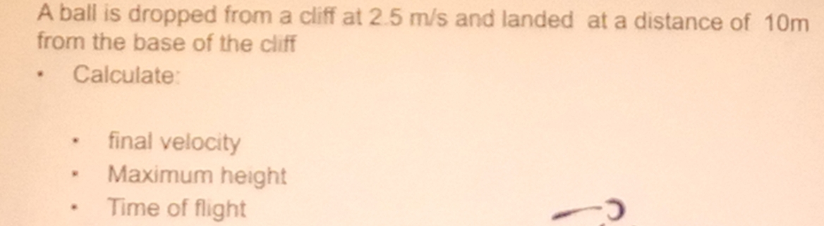 A ball is dropped from a cliff at 2.5 m/s and landed at a distance of 10m
from the base of the cliff 
Calculate: 
final velocity 
Maximum height 
Time of flight