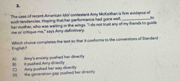 3,
The case of recent American Idol contestant Amy McKeithan is firm evidence of
such tendencies. Hoping that her performance had gone well, _to
her mother, who was waiting in the wings. "I do not trust any of my friends to guide
me or critique me," says Amy definitively.
Which choice completes the text so that it conforms to the conventions of Standard
English?
A) Amy's anxiety pushed her directly
B) it pushed Amy directly
C) Amy pushed her way directly
D) the generation gap pushed her directly