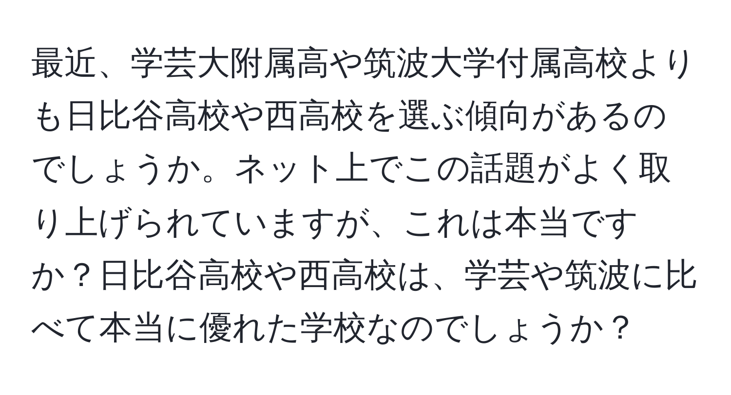 最近、学芸大附属高や筑波大学付属高校よりも日比谷高校や西高校を選ぶ傾向があるのでしょうか。ネット上でこの話題がよく取り上げられていますが、これは本当ですか？日比谷高校や西高校は、学芸や筑波に比べて本当に優れた学校なのでしょうか？