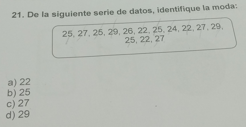 De la siguiente serie de datos, identifique la moda:
25, 27, 25, 29, 26, 22, 25, 24, 22, 27, 29,
25, 22, 27
a) 22
b) 25
c) 27
d) 29