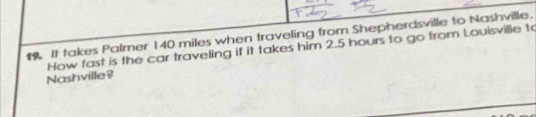 It takes Palmer 140 miles when traveling from Shepherdsville to Nashville. 
How fast is the car traveling if it takes him 2.5 hours to go from Louisville to 
Nashville?