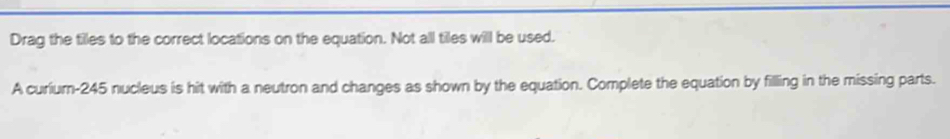 Drag the tiles to the correct locations on the equation. Not all tiles will be used. 
A curium- 245 nucleus is hit with a neutron and changes as shown by the equation. Complete the equation by filling in the missing parts.