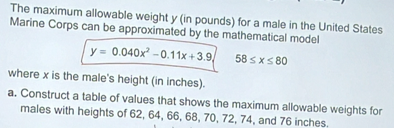 The maximum allowable weight y (in pounds) for a male in the United States 
Marine Corps can be approximated by the mathematical model
y=0.040x^2-0.11x+3.9 58≤ x≤ 80
where x is the male's height (in inches). 
a. Construct a table of values that shows the maximum allowable weights for 
males with heights of 62, 64, 66, 68, 70, 72, 74, and 76 inches.