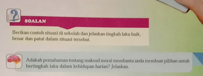 ? SoALAN 
Berikan contoh situasi di sekolah dan jelaskan tingkah laku baik, 
benar dan patut dalam situasi tersebut. 
Adakah pemahaman tentang maksud moral membantu anda membuat pilihan untuk 
bertingkah laku dalam kehidupan harian? Jelaskan.