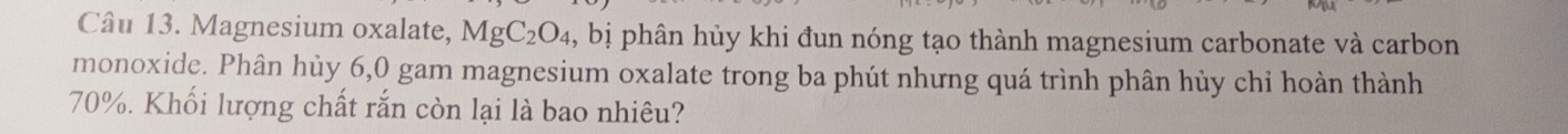 Magnesium oxalate, MgC_2O_4 , bị phân hủy khi đun nóng tạo thành magnesium carbonate và carbon 
monoxide. Phân hùy 6,0 gam magnesium oxalate trong ba phút nhưng quá trình phân hủy chỉ hoàn thành
70%. Khối lượng chất rắn còn lại là bao nhiêu?