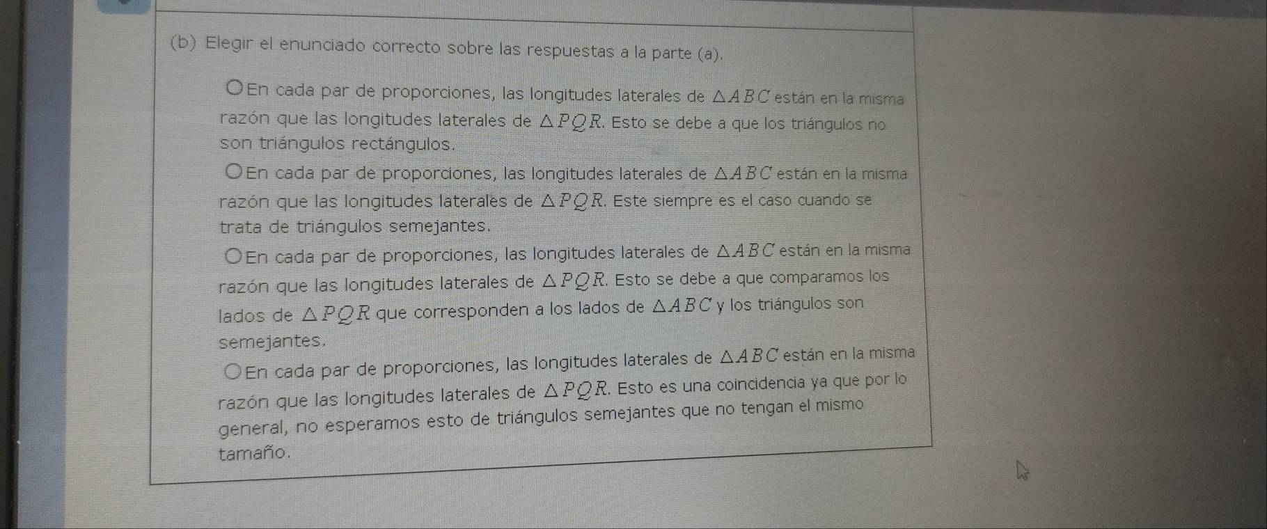 Elegir el enunciado correcto sobre las respuestas a la parte (a).
OEn cada par de proporciones, las longitudes laterales de △ ABC están en la misma
razón que las longitudes laterales de △ PQ. 2. Esto se debe a que los triángulos no
son triángulos rectángulos.
OEn cada par de proporciones, las longitudes laterales de △ ABC están en la misma
razón que las longitudes laterales de △ PQR. Este siempre es el caso cuando se
trata de triángulos semejantes.
OEn cada par de proporciones, las longitudes laterales de △ ABC están en la misma
razón que las longitudes laterales de △ PQR. Esto se debe a que comparamos los
lados de △ PQR que corresponden a los lados de △ ABC y los triángulos son
semejantes.
○En cada par de proporciones, las longitudes laterales de △ ABC están en la misma
razón que las longitudes laterales de △ PQR. Esto es una coincidencia ya que por lo
general, no esperamos esto de triángulos semejantes que no tengan el mismo
tamaño.