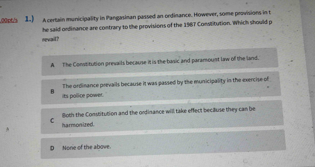 .00pt/s 1.) A certain municipality in Pangasinan passed an ordinance. However, some provisions in t
he said ordinance are contrary to the provisions of the 1987 Constitution. Which should p
revail?
A The Constitution prevails because it is the basic and paramount law of the land.
The ordinance prevails because it was passed by the municipality in the exercise of
B
its police power.
Both the Constitution and the ordinance will take effect because they can be
C
harmonized.
D None of the above.