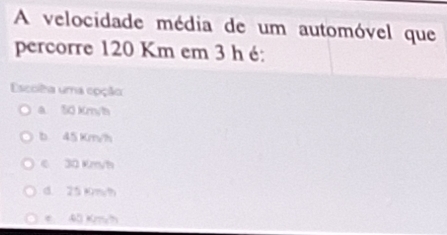 A velocidade média de um automóvel que
percorre 120 Km em 3 h é:
Escoila uma epção
a 50 Km/h
b 45 Km/h
e 30 Kmyh
d. 25Km/h
e 40 Km/h