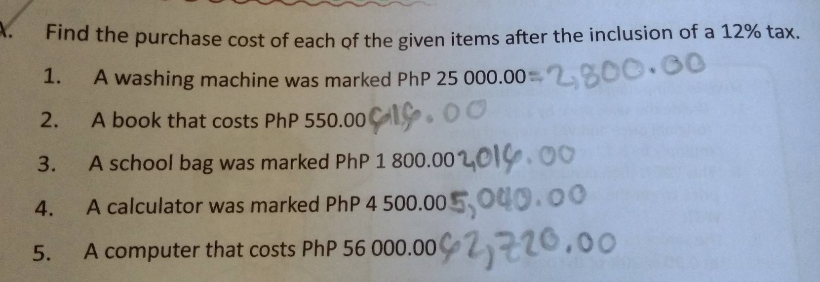 Find the purchase cost of each of the given items after the inclusion of a 12% tax. 
1. A washing machine was marked PhP 25 000.00
2. A book that costs PhP 550.00
3. A school bag was marked PhP 1 800.00
4. A calculator was marked PhP 4 500.00
5. A computer that costs PhP 56 000.00