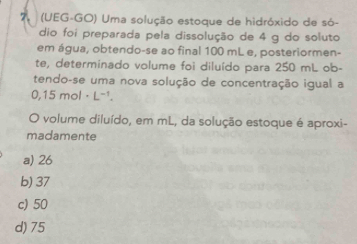 7 (UEG-GO) Uma solução estoque de hidróxido de só-
dio foi preparada pela dissolução de 4 g do soluto
em água, obtendo-se ao final 100 mL e, posteriormen-
te, determinado volume foi diluído para 250 mL ob-
tendo-se uma nova solução de concentração igual a
0,15mol· L^(-1). 
O volume diluído, em mL, da solução estoque é aproxi-
madamente
a) 26
b) 37
c) 50
d) 75