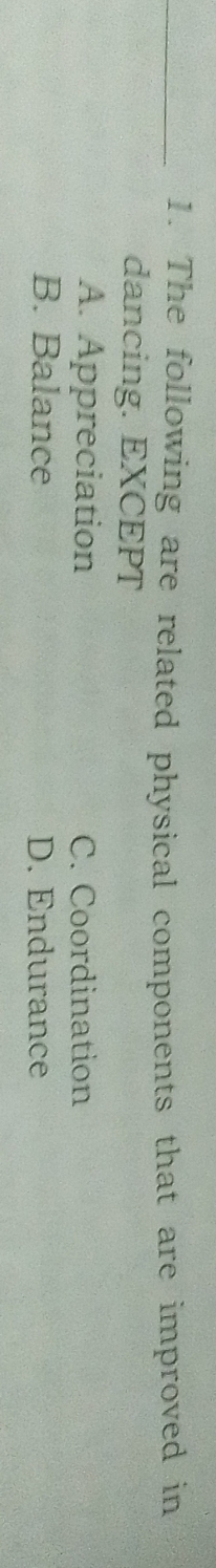 The following are related physical components that are improved in
dancing. EXCEPT
A. Appreciation C. Coordination
B. Balance D. Endurance