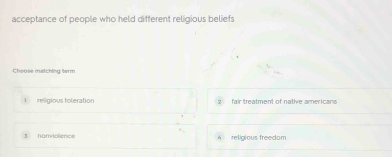 acceptance of people who held different religious beliefs
Choose matching term
1 religious toleration 2 fair treatment of native americans
3 nonviolence 4 religious freedom