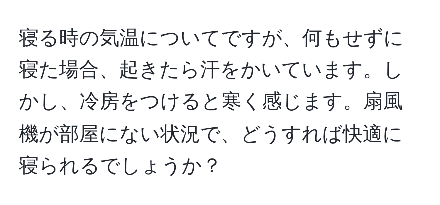 寝る時の気温についてですが、何もせずに寝た場合、起きたら汗をかいています。しかし、冷房をつけると寒く感じます。扇風機が部屋にない状況で、どうすれば快適に寝られるでしょうか？