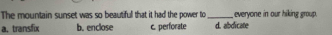 The mountain sunset was so beautiful that it had the power to_ everyone in our hiking group.
a, transfix b. enclose c. perforate d. abdicate