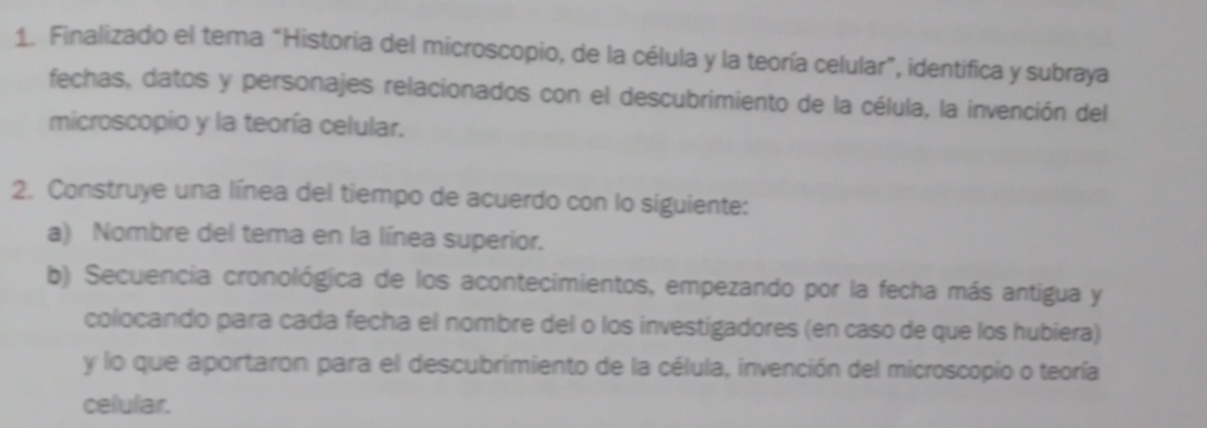 Finalizado el tema “Historia del microscopio, de la célula y la teoría celular”, identifica y subraya 
fechas, datos y personajes relacionados con el descubrimiento de la célula, la invención del 
microscopio y la teoría celular. 
2. Construye una línea del tiempo de acuerdo con lo siguiente: 
a) Nombre del tema en la línea superior. 
b) Secuencia cronológica de los acontecimientos, empezando por la fecha más antigua y 
colocando para cada fecha el nombre del o los investigadores (en caso de que los hubiera) 
y lo que aportaron para el descubrimiento de la célula, invención del microscopio o teoría 
celular.