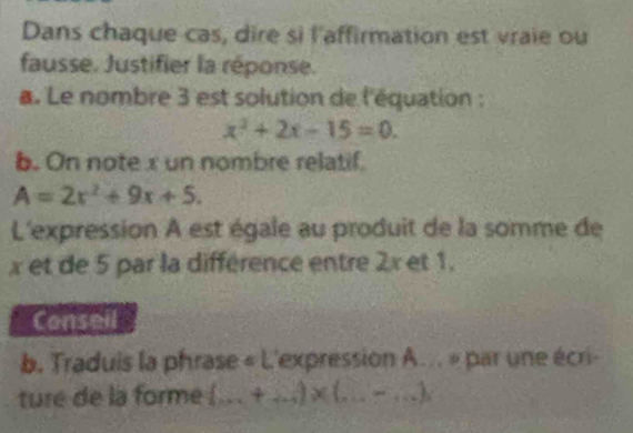 Dans chaque cas, dire si l'affirmation est vraie ou 
fausse. Justifier la réponse. 
a. Le nombre 3 est solution de l'équation :
x^2+2x-15=0. 
b. On note x un nombre relatif.
A=2x^2+9x+5. 
L'expression A est égale au produit de la somme de
x et de 5 par la différence entre 2x et 1. 
Conseil 
b. Traduis la phrase « L'expression A... » par une écri- 
ture de la forme (... +...)* (...-...).