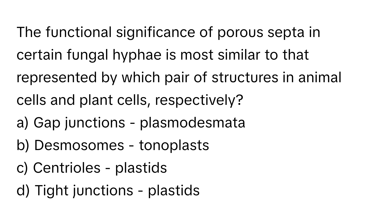 The functional significance of porous septa in certain fungal hyphae is most similar to that represented by which pair of structures in animal cells and plant cells, respectively?

a) Gap junctions - plasmodesmata 
b) Desmosomes - tonoplasts 
c) Centrioles - plastids 
d) Tight junctions - plastids