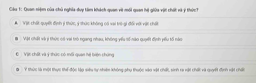 Quan niệm của chủ nghĩa duy tâm khách quan về mối quan hệ giữa vật chất và ý thức?
A Vật chất quyết định ý thức, ý thức không có vai trò gì đối với vật chất
Bộ Vật chất và ý thức có vai trò ngang nhau, không yếu tố nào quyết định yếu tố nào
C Vật chất và ý thức có mối quan hệ biện chứng
D Ý thức là một thực thế độc lập siêu tự nhiên không phụ thuộc vào vật chất, sinh ra vật chất và quyết định vật chất