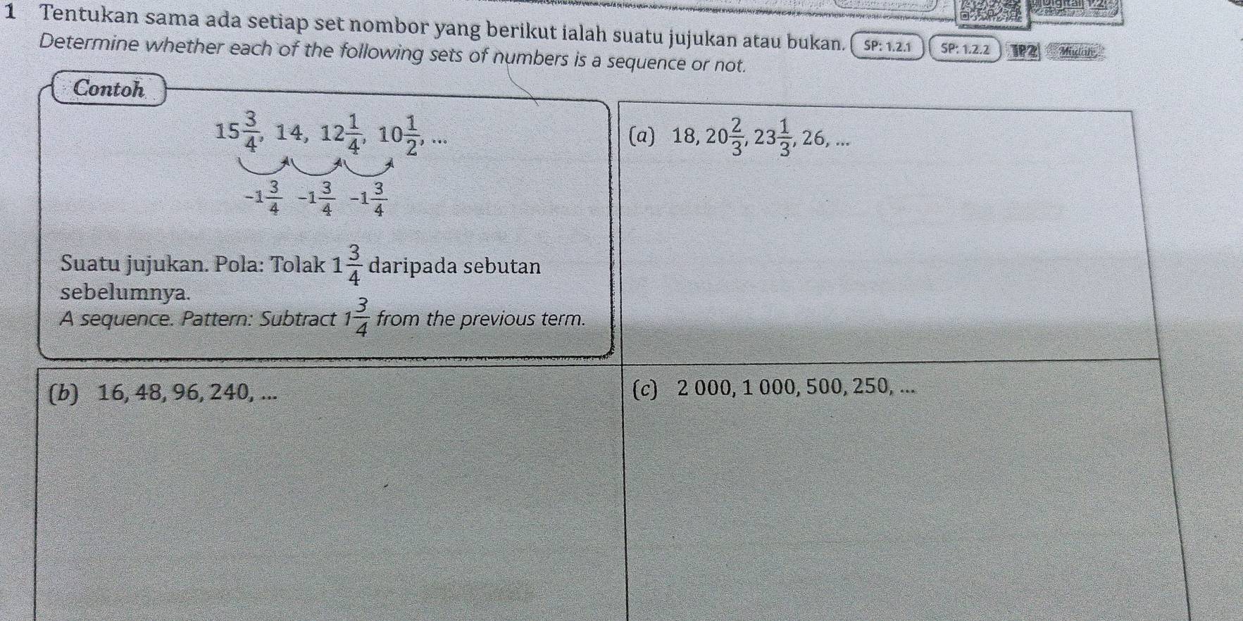 Tentukan sama ada setiap set nombor yang berikut ialah suatu jujukan atau bukan. SP:1.2.1 SF ?: 1.2.2 1P2 Midon
Determine whether each of the following sets of numbers is a sequence or not.
Contoh
15 3/4 , 14, 12 1/4 , 10 1/2 ,... 
(a) 18, 20 2/3 , 23 1/3 , 26,...
-1 3/4 -1 3/4 -1 3/4 
Suatu jujukan. Pola: Tolak 1 3/4  daripada sebutan
sebelumnya.
A sequence. Pattern: Subtract 1 3/4  from the previous term.
(b) 16, 48, 96, 240, ... (c) 2 000, 1 000, 500, 250, ...