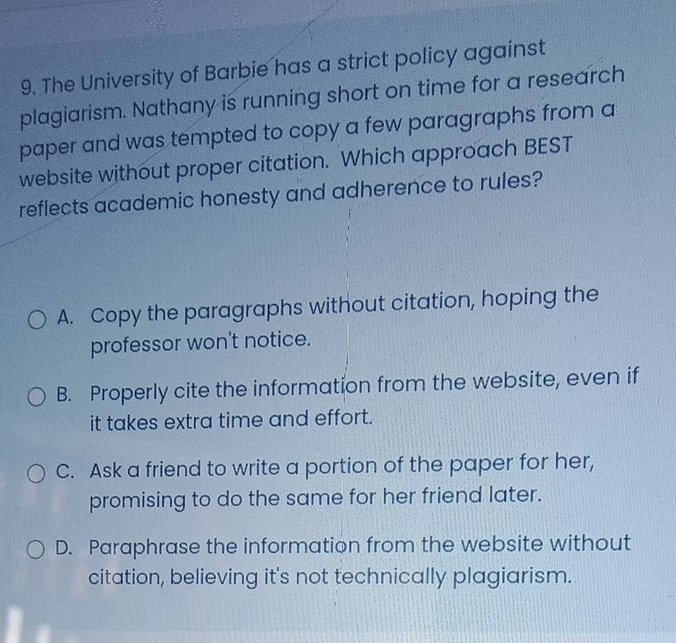 The University of Barbie has a strict policy against
plagiarism. Nathany is running short on time for a research
paper and was tempted to copy a few paragraphs from a
website without proper citation. Which approach BEST
reflects academic honesty and adherence to rules?
A. Copy the paragraphs without citation, hoping the
professor won't notice.
B. Properly cite the information from the website, even if
it takes extra time and effort.
C. Ask a friend to write a portion of the paper for her,
promising to do the same for her friend later.
D. Paraphrase the information from the website without
citation, believing it's not technically plagiarism.