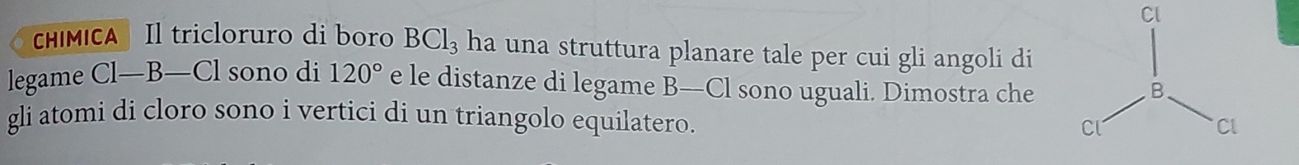 Cl 
chíMICA Il tricloruro di boro BCl_3 ha una struttura planare tale per cui gli angoli di 
legame Cl—B—Cl sono di 120° e le distanze di legame B—Cl sono uguali. Dimostra che 
gli atomi di cloro sono i vertici di un triangolo equilatero.