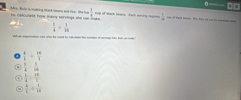 ANDREW GON 0 C
6 Mrs. Ruiz is making black beans and rice. She has  1/4 cup of black beans. Each serving requires  1/16 
to calculate how many servings she can make.
cup of black beans. Mrs. Ruiz will use the expression below
 1/4 /  1/16 
What expression can also be used to calculate the number of servings Mrs. Ruiz can make?
A  4/1 /  16/1 
B  1/4 ·  1/16 
C  1/4 ·  16/1 
D  4/1 /  1/16 