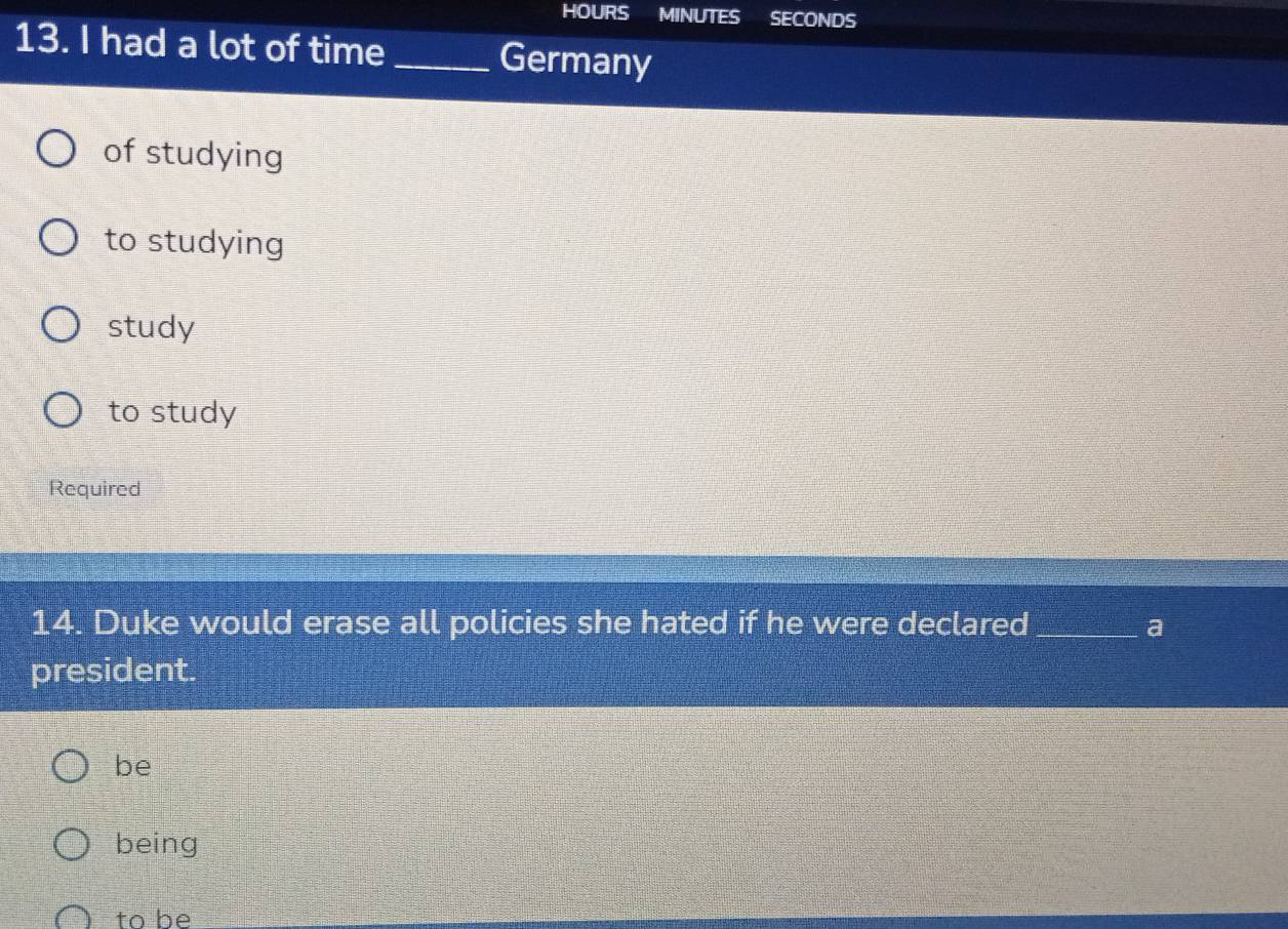 HOURS MINUTES SECONDS
13. I had a lot of time _Germany
of studying
to studying
study
to study
Required
14. Duke would erase all policies she hated if he were declared_ a
president.
be
being
to be