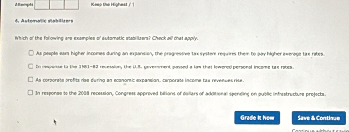 Attempts Keep the Highest / 1
6. Automatic stabilizers
Which of the following are examples of automatic stabilizers? Check all that apply.
As people earn higher incomes during an expansion, the progressive tax system requires them to pay higher average tax rates.
In response to the 1981-82 recession, the U.S. government passed a law that lowered personal income tax rates.
As corporate profits rise during an economic expansion, corporate income tax revenues rise.
In response to the 2008 recession, Congress approved billions of dollars of additional spending on public infrastructure projects.
Grade It Now Save & Continue
Contique without savn