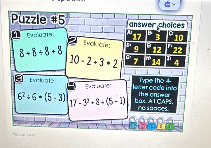 Puzzle #5 
answer choices 
Evaluate: As B:
17 3 10
Evaluate: D: 9 12 F: 22
8+8/ 8+8
10-2+3· 2 Gz Hi
7 14 4
Evaluate: Type the 4 - 
Evaluate: letter code into 
the answer
6^2/ 6· (5-3) 17-3^2+8/ (5-1) box. All CAPS, 
no spaces. 
Your answer