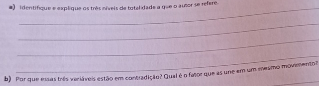 Identifique e explique os três níveis de totalidade a que o autor se refere. 
_ 
_ 
_ 
b) Por que essas três variáveis estão em contradição? Qual é o fator que as une em um mesmo movimento?