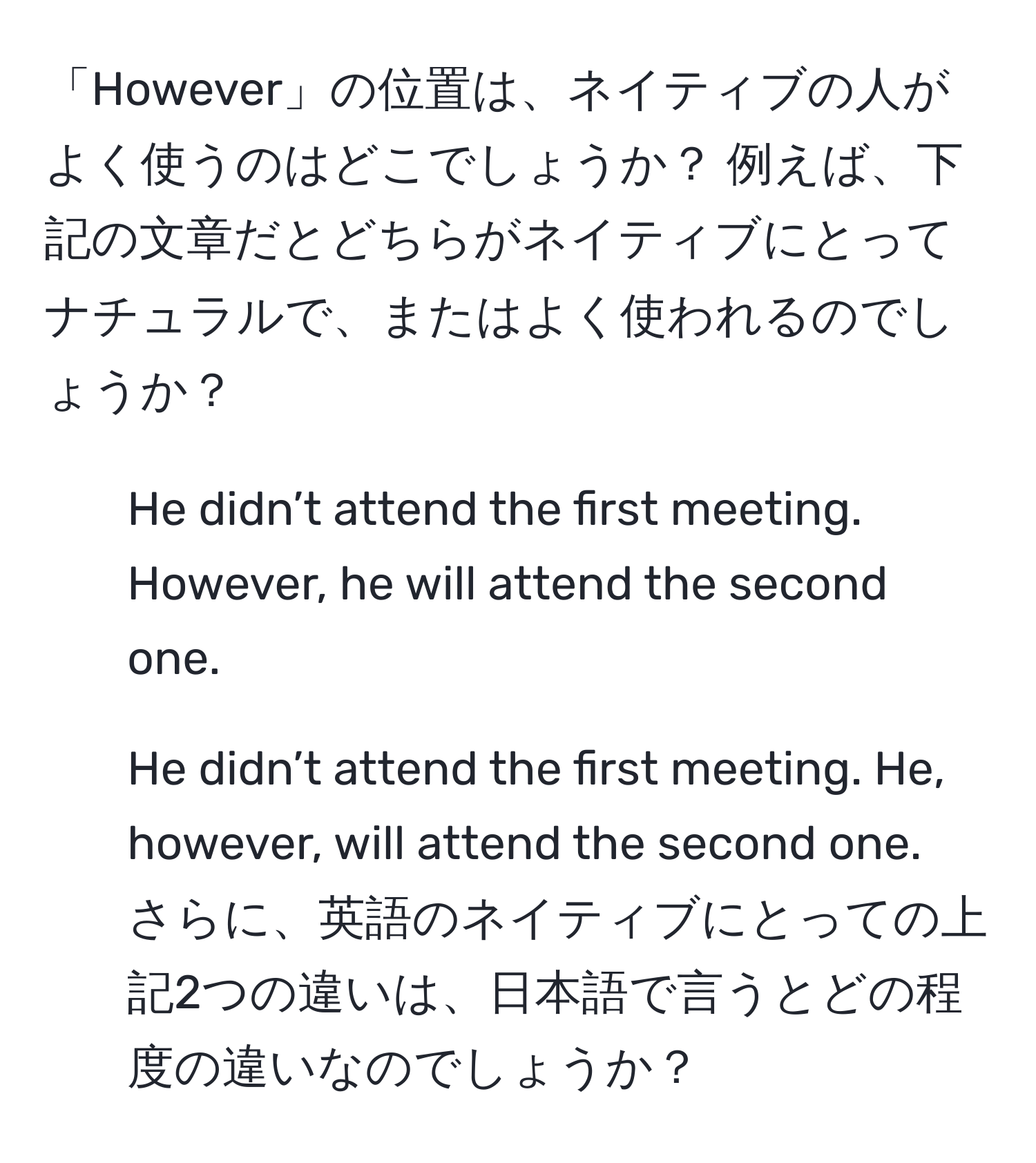 「However」の位置は、ネイティブの人がよく使うのはどこでしょうか？ 例えば、下記の文章だとどちらがネイティブにとってナチュラルで、またはよく使われるのでしょうか？  
1. He didn’t attend the first meeting. However, he will attend the second one.  
2. He didn’t attend the first meeting. He, however, will attend the second one.  
さらに、英語のネイティブにとっての上記2つの違いは、日本語で言うとどの程度の違いなのでしょうか？