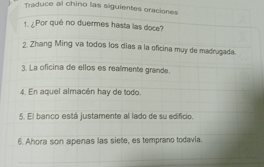 Traduce al chino las siguientes oraciones 
1. ¿Por qué no duermes hasta las doce? 
2. Zhang Ming va todos los días a la oficina muy de madrugada. 
3. La oficina de ellos es realmente grande. 
4. En aquel almacén hay de todo. 
5. El banco está justamente al lado de su edificio. 
6. Ahora son apenas las siete, es temprano todavía.